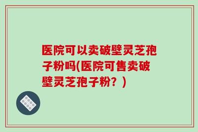 医院可以卖破壁灵芝孢子粉吗(医院可售卖破壁灵芝孢子粉?)