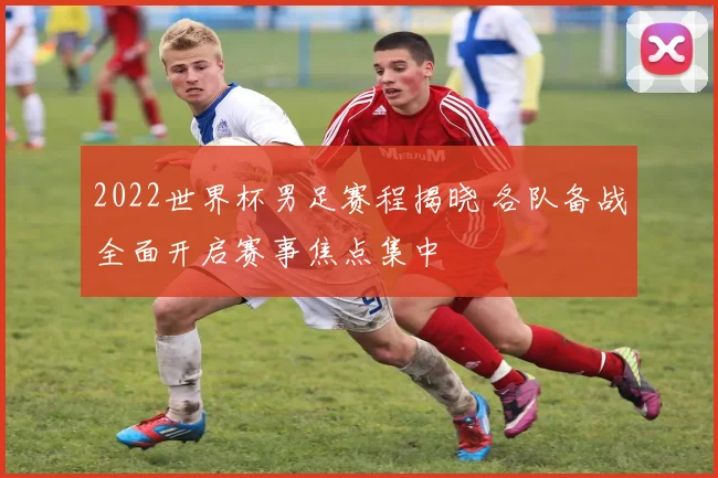 2022世界杯男足赛程揭晓 各队备战全面开启赛事焦点集中