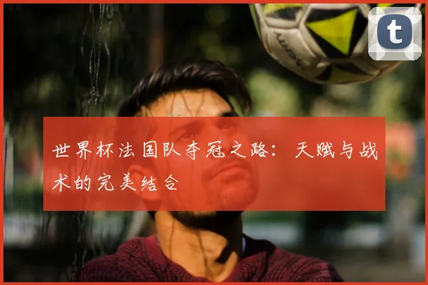 世界杯法国队夺冠之路：天赋与战术的完美结合