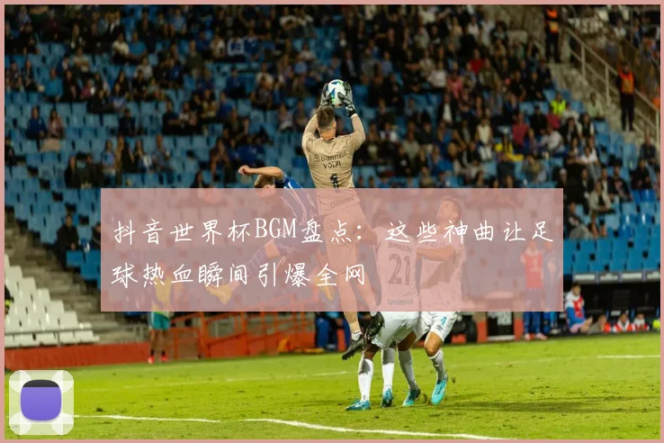 抖音世界杯BGM盘点:这些神曲让足球热血瞬间引爆全网
