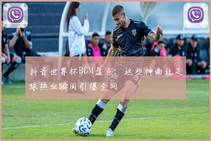抖音世界杯BGM盘点:这些神曲让足球热血瞬间引爆全网